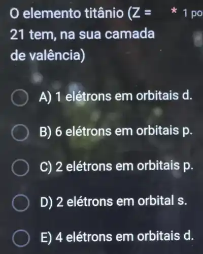 elemento titânio ( Z=
21 tem, na sua camada
de valência)
A) 1 elétrons em orbitais d.
B) 6 elétrons em orbitais p.
C) 2 elétrons em orbitais p.
D) 2 elétrons em orbital s.
1 po
E) 4 elétrons em orbitais d.