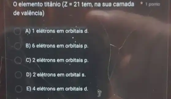 elemento titânio Z=21 tem, na sua camada
de valência)
A) 1 elétrons em orbitais d.
B) 6 elétrons em orbitals p.
C) 2 elétrons em orbitais p.
D) 2 elétrons em orbital s.
E) 4 elétrons em orbitais d.
1 ponto