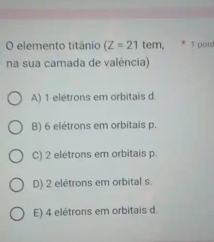 elemento titânio (Z=21tem
na sua camada de valência)
A) 1 elétrons em orbitais d.
B) 6 elétrons em orbitais p.
C) 2 elétrons em orbitais p.
D) 2 elétrons em orbital s.
E) 4 elétrons em orbitais d.
1 pont