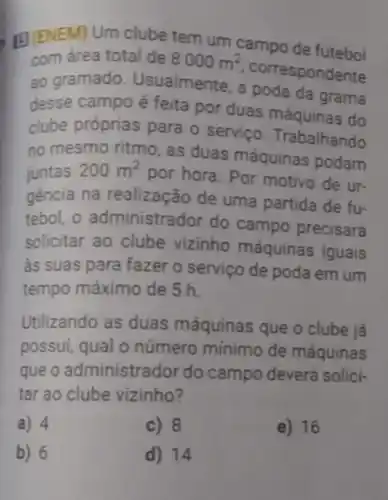 El(ENEM) Um clube tem um campo de futebol
com área total de 8000m^2
correspondente
ao gramado Usualmente, a poda da grama
desse campo é feita por duas máquinas do
clube próprias para o servico Trabalhando
no mesmo ritmo as duas máquinas podam
juntas 200m^2
por hora. Por motivo de ur-
gência na realização de uma partida de fu-
tebol, o administre ador do campo precisará
solicitar ao clube vizinho máquinas iguais
as suas para fazer o serviço de poda em um
tempo máximo de 5h.
Utilizando as duas máquinas que o clube já
possui, qual o número mínimo de máquinas
que o administrador do campo deverá solici-
tar ao clube vizinho?
a) 4	c) 8	e) 16
b) 6	d) 14