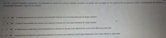 Em 1911,Ernes Rutherford apresentou sua proposta de modelo de estrutura atômica,resultante da análise dos resultados de seu experimento de laboratório sobre a desintegração dos elementos e
substâncias radioativas.Segundo seu modelo:
A 40 átomo era formado do por prótons que estavam imersos em uma base estrutural de carga negativa.
B	era formado por elétrons que estavam imersos em uma base estrutural d e carga positiva.
40	era formado por particulas positivas e neutras no o núcleo e por elétrons em uma nuvem difusa ao redor dele.
átomo era formado
ado por particulas positivas no núcleo e po elétrons e particulas neutras em uma nuver difusa ao redor dele.