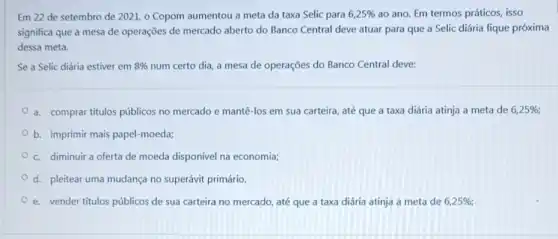 Em 22 de setembro de 2021, 0 Copom aumentou a meta da taxa Selic para 6,25%  ao ano. Em termos práticos, isso
significa que a mesa de operações de mercado aberto do Banco Central deve atuar para que a Selic diária fique próxima
dessa meta.
Se a Selic diária estiver em 8%  num certo dia, a mesa de operações do Banco Central deve:
a. comprar titulos públicos no mercado e mantê -los em sua carteira até que a taxa diária atinja a meta de 6,25% 
b. imprimir mais papel -moeda;
c. diminuir a oferta de moeda disponível na economia;
d. pleitear uma mudança no superávit primário.
e. vender titulos públicos de sua carteira no mercado, até que a taxa diária atinja a meta de 6,25%