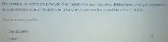 Em campo, a vazão do produto a ser distribuído nas máquinas distribuidoras a lanço representa
a quantidade que a máquina está lançando sob o solo no período de um minuto.
Escolha uma opção:
Verdadeiro
Falso