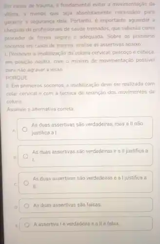 Em casos de trauma é fundamental evitar a movimentação da
vitima, a menos que seja absolutamente necessário para
garantir a segurança dela. Portanto, é importante aguardar a
chegada de profissionais de saúde treinados, que saberão como
proceder de forma segura e adequada Sobre os primeiros
socorros em casos de trauma, analise as assertivas abaixo:
1. Promover a imobilização da coluna cervical, pescoço e cabeça,
em posição neutra com o mínimo de movimentação possivel
para não agravar a lesão.
PORQUE
II. Em primeiros socorros, a imobilização deve ser realizada com
colar cervical e com a técnica de restrição dos movimentos da
coluna.
Assinale a alternativa correta.
A
As duas assertivas são verdadeiras, mas a II não
justifica a I.
B.
As duas assertivas são verdadeiras e a II justifica a
I.
As duas assertivas são verdadeiras e a I justifica a
II.
As duas assertivas são falsas.
A assertiva lé verdadeira e a II é falsa.