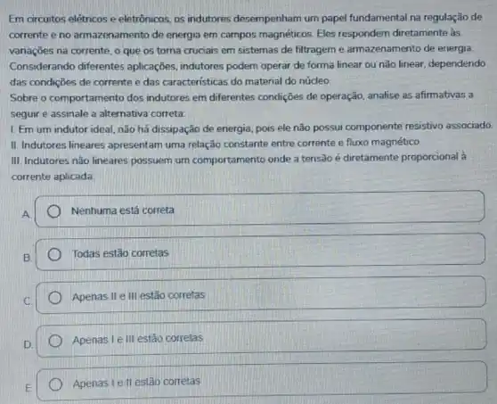 Em circuitos elétricos e eletrônicos, os indutores desempenham um papel fundamental na regulação de
corrente e no armazenamento de energia em campos magnéticos Eles respondem diretamente às
variações na corrente, o que os torna cruciais em sistemas de filtragem e armazenamento de energia.
Considerando diferentes aplicaçōes, indutores podem operar de forma linear ou não linear dependendo
das condições de corrente e das características do material do núcleo.
Sobre o comportame nto dos indutores em diferentes condições de operação analise as afirmativas a
seguir e assinale a alternativa correta.
1. Em um indutor ideal, não há dissipação de energia, pois ele não possui componente resistivo associado.
II. Indutores lineares apresentam uma relação constante entre corrente e fluxo magnético.
III. Indutores não lineares possuem um comportamento onde a tensão é diretamente proporcional à
corrente aplicada
Nenhuma está correta
Todas estão corretas
Apenas II e III estão corretas
Apenas I e III estão corretas
Apenas I e II estão corretas