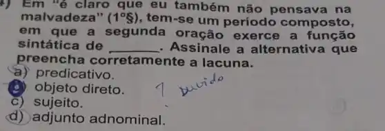 +) Em "é claro que eu também não pensava na
malvadeza" ( 1^circ S) , tem-se um periodo composto,
em que a segunda exerce a função
sintática de __ Assinale a alternativa que
preencha corretamente a lacuna.
a) pr edicativo.
(B) objeto direto.
C)sujeito.
d) adjunto adnominal.