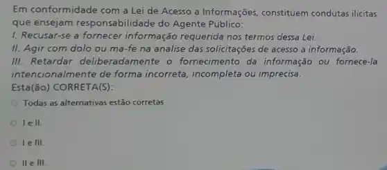 Em conformidade com a Lei de Acesso a Informações constituem condutas ilicitas
que ensejam responsabilidad do Agente Público:
1. Recusar-se a fornecer informação requerida nos termos dessa Lei.
II. Agir com dolo ou má-fe na análise das solicitações de acesso a informação.
III. Retardar deliberadamente o fornecimento da informaçã ou fornecé-la
intencionalmente de forma incorreta incompleta ou imprecisa.
Está(ão)CORRETA(S):
Todas as alternativas estão corretas.
I
le III.
II e III.