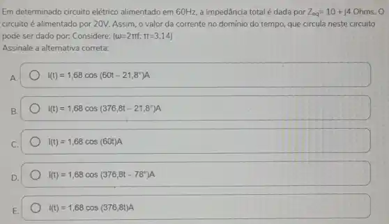 Em determinado circuito elétrico alimentado em 60 Hz, a impedância total é dada por Z_(eq)=10+j4 Ohms. O
circuito é alimentado por 20V. Assim, o valor da corrente no domínio do tempo, que circula neste circuito
pode ser dado por:Considere: (omega =2pi f;pi =3,14)
Assinale a alternativa correta:
A.
i(t)=1,68cos(60t-21,8^circ )A
B.
i(t)=1,68cos(376,8t-21,8^circ )A
i(t)=1,68cos(60t)A
i(t)=1,68cos(376,8t-78^circ )A
E.
i(t)=1,68cos(376,8t)A