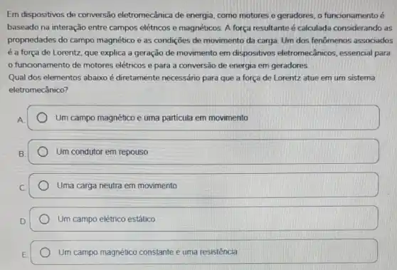 Em dispositivos de conversão eletromecânica de energia, como motores e geradores, o funcionamento é
baseado na interação entre campos elétricos e magnéticos. A força resultante é calculada considerando as
propriedades do campo magnético e as condições de movimento da carga. Um dos fenômenos associados
é a força de Lorentz, que explica a geração de movimento em dispositivos eletromecânicos essencial para
funcionamento de motores elétricos e para a conversão de energia em geradores
Qual dos elementos abaixo é diretamente necessário para que a força de Lorentz atue em um sistema
eletromecânico?
Um campo magnético e uma partícula em movimento
Um condutor em repouso
Uma carga neutra em movimento
Um campo elétrico estático
Um campo magnético constante e uma resistência