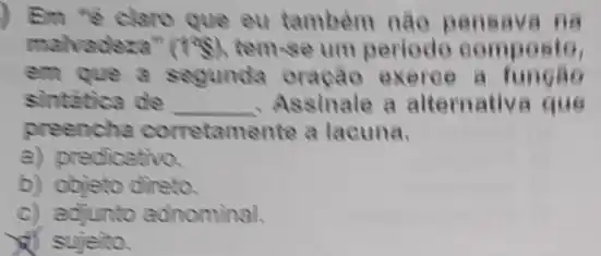 Em "e claro que eu tambem nào pensava na
malvadeza" (198) temse um periodo composto,
em que a segunda oração exerce a
sintatica de __ , Assinale a alternativ.a que
preencha corretamel ite a lacuna.
a) predicativo
b) objeto direto.
c) adjunto adnominal.
sujeito.