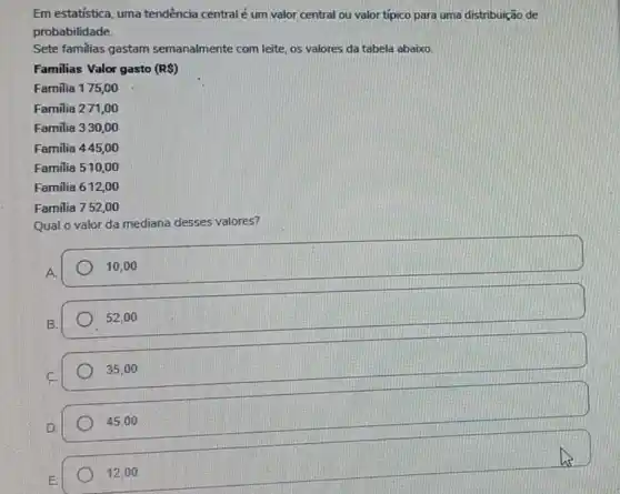 Em estatistica, uma tendência centralé um valor central ou valor tipico para uma distribuição de
probabilidade.
Sete familias gastam semanalmente com leite, os valores da tabela abaixo.
Familias Valor gasto (RS)
Familia 175,00
Familia 271,00
Familia 330,00
Familia 445,00
Familia 510,00
Familia 612,00
Familia 752,00
Qual o valor da mediana desses valores?
A.
10,00
B.
52,00
35,00
45,00
12.00