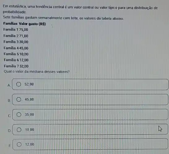 Em estatistica, urma tendência central é um valor central ou valor tipico para uma distribuição de
probabilidade
Sete familias gastam semanalmente com leite, os valores da tabela abaixo.
Familias Valor gasto (RS)
Familia 175,00
Familia 271,00
Familia 330,00
Familia 445,00
Familia 510,00
Familia 612,00
Familia 752,00
Qual o valor da mediana desses valores?
A
52,00
B
45,00
35,00
D
10,00
12.00