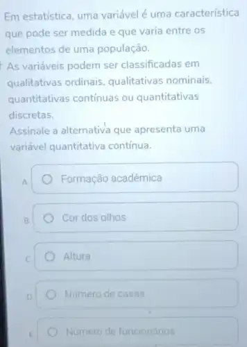 Em estatística uma variável é uma característica
que pode ser medida e que varia entre os
elementos de uma população.
As variáveis podem ser classificadas em
qualitativas ordinais , qualitativas nominais,
quantitativas contínuas ou quantitativas
discretas.
Assinale a alternativa que apresenta uma
variável quantitativa contínua.
A.
Formação acadêmica
B.
Cor dos olhos
Altura
D
Número de casas
Número de funcionários