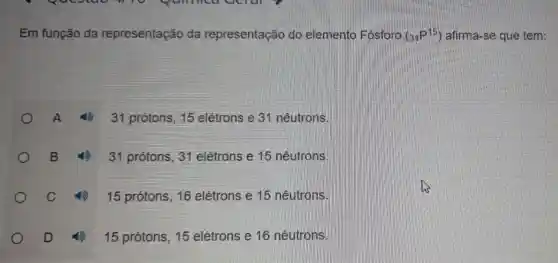 Em função da representação da representação do elemento Fosforo (_(31)P^15) afirma-se que tem:
(1) 31 prótons, 15 elétrons e 31 nêutrons.
B 4) 31 protons, 31 elétrons e 15 nêutrons.
C	15 prótons, 16 elétrons e 15 nêutrons.
D	15 prótons, 15 elétrons e 16 nêutrons.