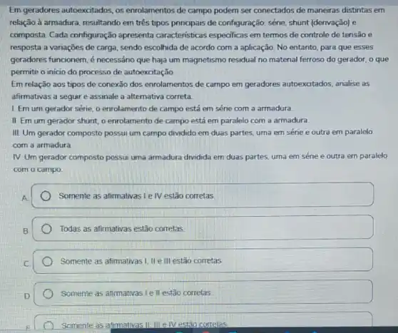 Em geradores autoexcitados, os enrolamentos de campo podem ser conectados de maneiras distintas em
relação à armadura resultando em três tipos principais de configuração:série, shunt (derivação) e
composta. Cada configuração apresenta caracteristicas especificas em termos de controle de tensão e
resposta a variações de carga, sendo escolhida de acordo com a aplicação No entanto, para que esses
geradores funcionem, é necessáno que haja um magnetismo residual no material ferroso do gerador o que
permite o inicio do processo de autoexcitação
Em relação aos tipos de conexão dos enrolamentos de campo em geradores autoexcitados analise as
afirmativas a seguir e assinale a alternativa correta
I. Em um gerador série, o enrolamento de campo está em série com a armadura.
II. Em um gerador shunt, o enrolamento de campo está em paralelo com a armadura
III. Um gerador composto possui um campo dividido em duas partes, uma em série e outra em paralelo
com a armadura
IV. Um gerador composto possui uma armadura dividida em duas partes uma em série e outra em paralelo
com o campo.
Somente as afirmativas le IV estão corretas.
Todas as afirmativas estão corretas
Somente as afirmativas I II e III estão corretas
Somente as afimativas le II estão corretas.
Somente as afimativas II III e IV estão corretas