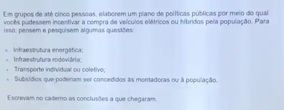 Em grupos de até cinco pessoas elaborem um plano de pollticas públicas por meio do qual
vocês pudessem incentivar a compra de velculos elétricos ou hibridos pela população. Para
isso, pensem e pesquisem algumas questōes:
Infraestrutura energética;
Infraestrutura rodoviária:
Transporte individual ou coletivo;
Subsidios que poderiam ser concedidos às montadoras ou à população.
Escrevam no caderno as conclusões a que chegaram.