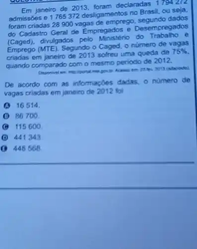 Em janeiro de 2013 declaradas
1794272
admissões e 1765372 desligamentos no Brasil, ou seja,
foram criadas 28900 vagas de emprego, segundo dados
do Cadastro Geral de Empregados e Desempregados
(Caged)divulgados pelo do Trabalho e
(MTE). Segundo o Caged, o número de vagas
criadas em janeiro de 2013 sofreu uma queda de
75% 
quando comparado com o mesmo periodo de 2012.
Disponivel em: http://portal mit b. 2013 (adaplado)
De acordo com as informaçōes dadas, o numero de
vagas criadas em janeiro de 2012 foi
16514.
B 86700.
B 115600.
B 441343.
B 448568.