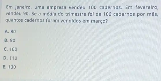 Em janeiro, uma empresa vendeu 100 cadernos. Em fevereiro,
vendeu 90. Se a média do trimestre fol de 100 cadernos por mês,
quantos cadernos foram vendidos em março?
A. 80
B. 90
C. 100
D. 110
E. 130