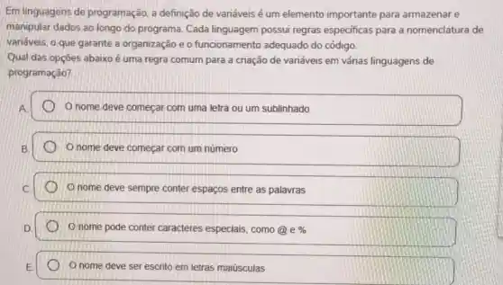 Em linguagens de programação, a definição de variáveis é um elemento importante para armazenar e
manipular dados ao longo do programa Cada linguagem possui regras especificas para a nomenclatura de
variáveis, o que garante a organização e o funcionamento adequado do código.
Qual das opçōes abaixo é uma regra comum para a criação de variáveis em várias linguagens de
programação?
nome deve começar com uma letra ou um sublinhado
nome deve começar com um número
nome deve sempre conter espaços entre as palavras
nome pode conter caracteres especiais ,como (a)e% 
nome deve ser escrito em letras maiúsculas