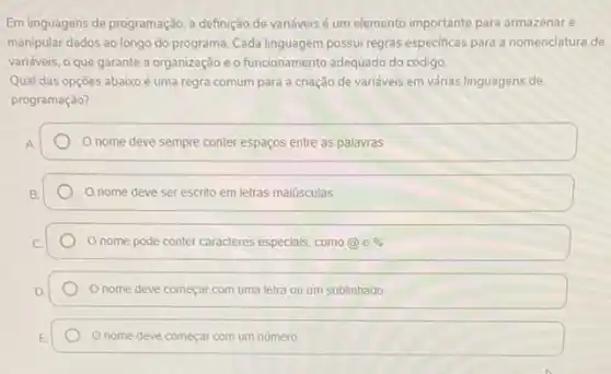 Em linguagens de programação a definição de variáveis é um elemento importante para armazenar e
manipular dados ao longo do programa. Cada linguagem possui regras especificas para a nomenclatura de
variáveis, o que garante a organização e o funcionamento adequado do código
Qual das opçōes abaixo é uma regra comum para a criação de variáveis em várias linguagens de
programação?
nome deve sempre conter espaços entre as palavras
nome deve ser escrito em letras maiúsculas
nome pode conter caracteres especiais, como@e % 
Onome deve começar com uma letra ou um sublinhado
nome deve começar com um número