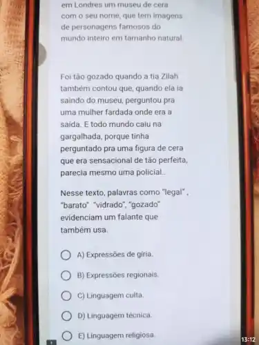 em Londres um museu de cera
com o seu nome que tem imagens
de personagens famosos do
mundo inteiro em tamanho natural.
Foi tão gozado quando a tia Zilah
também contou que quando ela ia
saindo do museu perguntou pra
uma mulher fardada onde era a
saída. E todo mundo caiu na
gargalhada, porque tinha
perguntado pra uma figura de cera
que era sensacional de tão perfeita,
parecia mesmo uma policial __
Nesse texto, palavras como "legal",
"barato" "vidrado ","gozado"
evidenciam um falante que
também usa.
A) Expressões de gíria.
B) Expressões regionais.
C) Linguagem culta.
D) Linguagem técnica.
E) Linguagem religiosa.