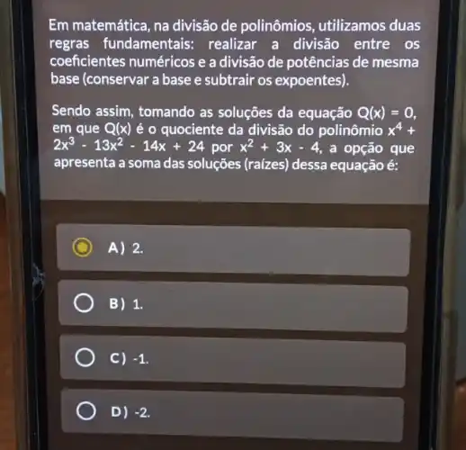 Em matemática, na divisão de polinômios utilizamos duas
regras fundamentais:realizar a divisão entre os
coeficientes numéricos e a divisão de potências de mesma
base (conservar a base e subtrair os expoentes).
Sendo assim, tomando as soluções da equação Q(x)=0
em que Q(x) é o quociente da divisão do polinômio x^4+
2x^3-13x^2-14x+24 por x^2+3x-4 , a opção que
apresenta a soma das soluções (raízes) dessa equação é:
C A) 2.
B) 1.
C) -1
D) -2