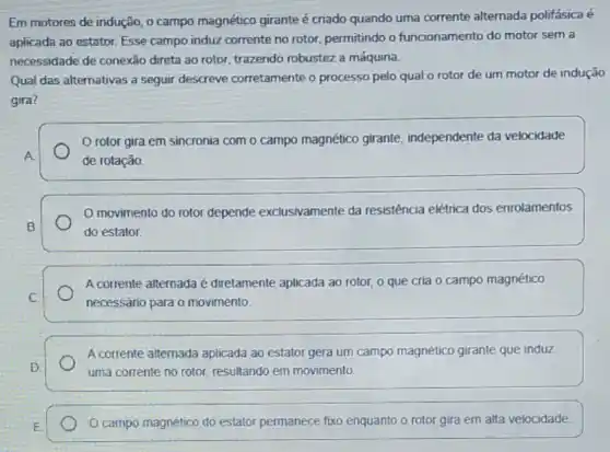 Em motores de indução o campo magnético girante é criado quando uma corrente alternada polifásica e
aplicada ao estator. Esse campo induz corrente no rotor, permitindo o funcionamento do motor sem a
necessidade de conexão direta ao rotor, trazendo robustez a máquina.
Qual das alternativas a sequir descreve corretamente o processo pelo qual o rotor de um motor de indução
gira?
rotor gira em sincronia com o campo magnético girante independente da velocidade
A
de rotação
movimento do rotor depende exclusivamente da resistência elétrica dos enrolamentos
B
do estator.
C.
A corrente alternada é diretamente aplicada ao rotor,o que cria 0 campo magnético
necessário para o movimento
A corrente alternada aplicada ao estator gera um campo magnético girante que induz
D	uma corrente no rotor resultando em movimento.
E
campo magnético do estator permanece fixo enquanto o rotor gira em alta velocidade.