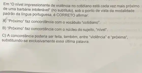 Em "O nível impressionante de violência no cotidiano está cada vez mais próximo
de uma barbárie intolerável" (no subtitulo), sob o ponto de vista da modalidade
padrão da língua portuguesa, é CORRETO afirmar:
A) "Próximo" faz concordância com o vocábulo "cotidiano".
B) "Próximo" faz concordância com o núcleo do sujeito, "nível".
C) A concordância poderia ser feita , também, entre "violência" e "próxima",
substituindo-se exclusivamente essa última palavra.