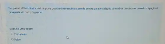 Em painel elétrico industrial de porte grande é necessário o uso de soleira para instalação dos cabos condutores quando a ligação é
pela parte de baixo do painel.
Escolha uma opção:
Verdadeiro
Falso