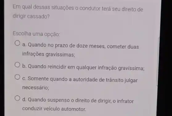 Em qual dessas situações o condutor terá seu direito de
dirigir cassado?
Escolha uma opção:
a. Quando no prazo de doze meses, cometer duas
infrações gravissimas;
b. Quando reincidir em qualquer infração gravíssima;
c. Somente quando a autoridade de trânsito julgar
necessário;
d. Quando suspenso o direito de dirigir, o infrator
conduzir veículo automotor.