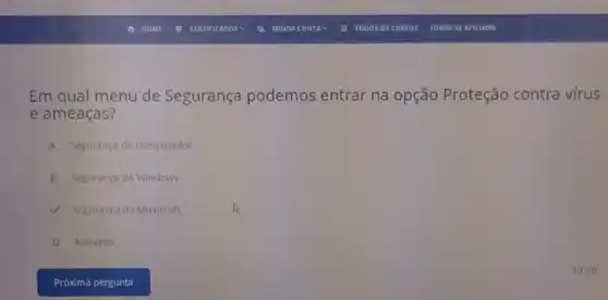 Em qual menu de Segurança podemos entrar na opção Proteção contra vírus
e ameaças?
A Segurança do computador.
B Segurança do Windows.
V Segurança da Microsoft.
D Antivirus.