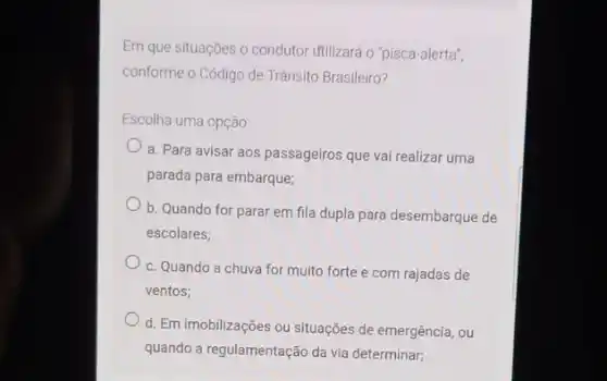 Em que situações o condutor Utilizará o "pisca -alerta",
conforme o Código de Trânsito Brasileiro?
Escolha uma opção:
a. Para avisar aos passageiros que vai realizar uma
parada para embarque;
b. Quando for parar em fila dupla para desembarque de
escolares;
c. Quando a chuva for muito forte e com rajadas de
ventos;
d. Em imobilizações ou situações de emergência, ou
quando a regulamentação da via determinar;