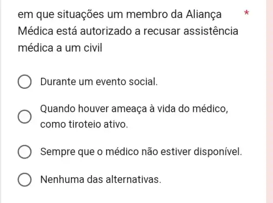 em que situações um membro da Aliança
Médica está autorizado a recusar assistencia
médica a um civil
Durante um evento social.
Quando houver ameaca à vida do médico,
como tiroteio ativo.
Sempre que o médico não estiver disponível.
Nenhuma das alternativas.