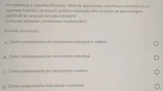 Em referência a seguinte afirmação:"Mais do que ensinar o professor concentra -se no
"aprender fazendo , na criação, gestão e regulação das situações de aprendizagem
significativas ao grupo de cada estudante".
Como são encarados professores e estudantes?
Escolha uma opção:
A Como colaboradores do crescimento individual e coletivo.
B. Como colaboradores do crescimento individual.
C. Como colaboradores do crescimento coletivo.
D. Como colaboradores individuais e coletivos.