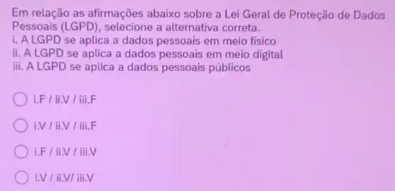 Em relação as afirmações abaixo sobre a Lei Geral de Proteção de Dados
Pessoais (LGPD)selecione a alternativa correta.
i. A LGPD se aplica a dados pessoais em meio físico
ii. A LGPD se aplica a dados pessoais em meio digital
iii. A LGPD se aplica a dados pessoais públicos
i.F/ii.V/iii.F
i.V/ii.V/iii.F
i.F/ii.V/iii.V
i.V/ii.VIiii.V