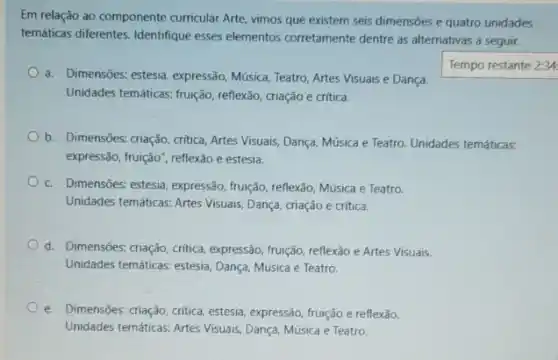 Em relação ao componente curricular Arte, vimos que existem seis dimensões e quatro unidades
temáticas diferentes. Identifique esses elementos corretamente dentre as alternativas a seguir.
a. Dimensôes: estesia, expressão Música, Teatro, Artes Visuais e Dança
Unidades temáticas, fruição, reflexão criação e critica.
Tempo restante 2:34
b. Dimensōes: criação, critica Artes Visuais, Dança, Música e Teatro. Unidades temáticas:
expressão, fruição", reflexão e estesia.
c. Dimensôes: estesia, expressão fruição, reflexão, Música e Teatro.
Unidades temáticas: Artes Visuais Dança, criação e critica.
d. Dimensões: criação, critica expressão, fruição, reflexão e Artes Visuais.
Unidades temáticas: estesia, Dança Música e Teatro.
e. Dimensōes: criação, critica estesia, expressão, fruição e reflexão.
Unidades temáticas: Artes Visuais Dança, Música e Teatro.