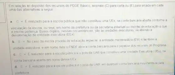 Em relação ao depósito dos recursos do PDDE Básico, assinale (C) para certa ou (E) para errada em cada
uma das alternativas a seguir
a square  E realizado para a escola pública que não constituiu uma UEx, na conta bancária aberta conforme a
vinculação da escola, ou seja, em nome da ou da secretaria estadual ou distrital de educação a que
a escola pertença. Esses orgãos, nessas circunstãncias, são as unidades executoras, recebendo a
denominação de entidade executora (EEx)
b square  No caso da escola privada de educação,especial a entidade mantenedora (EM)é também a
unidade executora, e em nome dela o FNDE abre a conta bancária para o repasse dos recursos do Programa
c. C Erealizado para a escola pública e o polo da UAB que constituju uma Unidade Executora
(UEx) na
conta bancária aberta em nome dessa UEx.
d. EvE realizado para a escola pública e o polo da UAB, em qualquer conta bancária movimentada pela
prefeitura