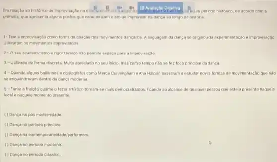 Em relação ao histórico de improvisação na cans tale sau periodo histórico de acordo com a
primeira, que apresenta alguns pontos que caracterizamo ato de improvisar na dança ao longo da história
1- Tem a improvisaç to como forma de criação dos movimentos dançados. A linguagem da dança se originou da experimentação e improvisação.
Utilizaram os movimentos improvisados
2-0 seu academicismo e rigor técnico nào permite espaço para a Improvisação
3-Utilizado de forma discreta. Multo apreciado no seu inicio, mas com o tempo nǎo se fez foco principal da dança.
4- Quando alguns bailarinos e coréografos como Merce Cunningham e Ana Halprin passaram a estudar novas formas de movimentação que nào
se enquandravam dentro da dança moderna.
5 - Tanto a fruição quanto o fazer artistico tornam-so mais democratizados ficando ao alcance de qualquer pessoa que esteja presente naquele
local e naquele momento presente.
() Dança na pos modernidade.
( ) Dança no periodo primitivo.
(1)Danga na contemporaneidado/performers
() Dança no periodo moderno
() Dança no periodo classico