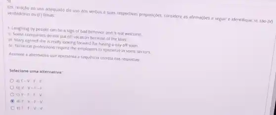 Em relação ao uso adequado do uso dos verbos e suas respectivas preposições considere as afirmações a seguir e identifique se sào
(forall )
verdadeiras ou (F)falsas:
1-Laughing by people can be a sign of bad behavior and is not welcome.
II- Some companies do not put off vacation because of the laws.
III-Mary agreed she Is really looking forward for having a day off soon.
IN-Technical professions require the employees to specialize in some sectors.
Assinale a alternativa que apresenta a sequência correta das respostas:
Selecione uma alternativa:
a) F-V-F-E
b) V -V-F-R
C) V-F - F-V.
d) F-V -F-V.
e) F-F-V-V.