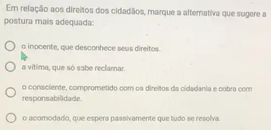 Em relação aos direitos dos cidadãos marque a alternativa que sugere a
postura mais adequada:
inocente, que desconhece seus direitos.
a vítima, que só sabe reclamar.
consciente comprometido com os direitos da cidadania e cobra com
responsabilidade.
acomodado, que espera passivamente que tudo se resolva.