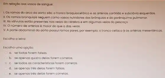 Em relação aos vasos de sangue:
1. Os ramos do arco da aorta são:o tronco braquiocefálico e as artérias carótida e subclávia esquerdas.
II. Os ramos bronquiais seguem como vasos nutridores dos brônquios e do parênquima pulmonar.
III. As válvulas estáo presentes nas veias do cérebro e em algumas veias do pescoço.
IV. O número de artérias é maior do que o das veias.
V. A parte abdominal da aorta possui ramos pares, por exemplo, o tronco celiaco @ as artérias mesentéricas.
Escolha a letra:
Escolha uma opção:
a. se todas forem falsas.
b. se apenas quatro delas forem corretas.
c. se todas as características forem corretas.
d. se apenas três delas forem falsas.
e. se apenas três delas forem corretas.