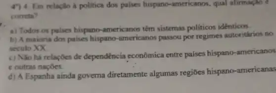 Em relação à politica dos paises hispano -americanos, qual afirmação e
correta?
a) Todos os paises hispano -americanos têm sistemas políticos identicos.
b) A maioria dos paises hispano -americanos passou por regimes autoritários no
seculo XX.
c) Não há relaçōes de dependência econômica entre países hispano -americanos
e outras naçōes.
d) A Espanha ainda governa diretamente algumas regiōes hispano -americanas