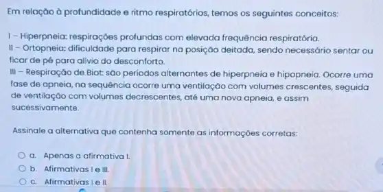 Em relação à profundidade e ritmo respiratórios, temos os seguintes conceitos:
1- Hiperpneia:respirações profundas com elevada frequência respiratória.
II - Ortopneia:dificuldade para respirar na posição deitada, sendo necessário sentar ou
ficar de pé para alivio do desconforto.
III - Respiração de Biot: são períodos alternantes de hiperpneia e hipopneia. Ocorre uma
fase de apneia, na sequência ocorre uma ventilação com volumes crescentes seguida
de ventilação com volumes decrescentes , até uma nova apneia e assim
sucessivamente.
Assinale a alternativa que contenha somente as informações corretas:
a. Apenas a afirmativa I.
b. Afirmativas le III
c. Afirmativas Iell