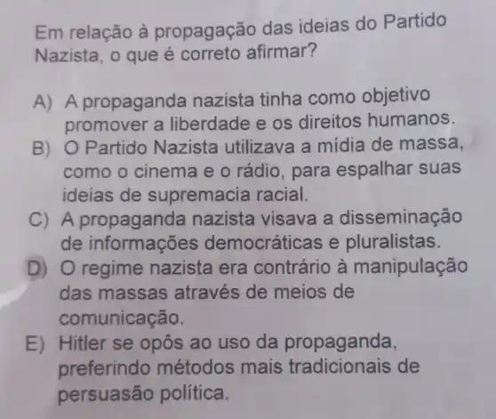 Em relação à propagaçãc das ideias do Partido
Nazista, o que é correto afirmar?
A) A propaganda nazista tinha como objetivo
promover a liberdade e os direitos humanos.
B) O Partido Nazista utilizava a midia de massa,
como o cinema e o rádio, para espalhar suas
ideias de supremacia racial.
C) A nazista visava a disseminação
de informaçõe s democráticas e pluralistas.
D) 0 regime nazista era contrário à manipulação
das massas através de meios de
comunicação.
E) Hitler se opôs ao uso da propaganda.
preferindo métodos mais de
persuasão política.