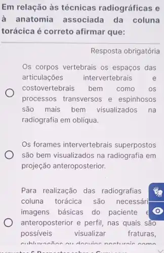 Em relação às técnicas radiográficas e
à anatomia associada da coluna
torácica é correto afirmar que:
Resposta obrigatória
Os corpos vertebrais os espaços das
articulações intervertebrais	e
costovertebrais bem como os
processos transversos e espinhosos
são mais bem visualizados na
radiografia em oblíqua.
Os forames intervertebrais superpostos
são bem visualizados na radiografia em
projeção anteroposterior.
Para realização das radiografias
coluna torácica são necessári
imagens básicas do paciente e
anteroposterior e perfil, nas quais sào