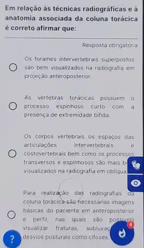 Em relação às técnicas radiográficas e là
anatomia associada da coluna torácica
é correto afirmar que:
Resposta obrigatória
Os forames intervertebrais superpostos
são bem visualizados na radiografia em
projeção anteroposterior.
As vértebras torácicas possuem 0
processo espinhoso curto com a
presença de extremidade bifida.
Os corpos vertebrais os espaços das
articulações	intervertebrais	e
costovertebrais bem como os processos
transversos e espinhosos são mais b
visualizados na radiografia em oblíqua
Para realização das radiografias đa
coluna torácica são necessárias imagens
básicas do paciente em anteroposterior
e perfil, nas quais , são possiveis