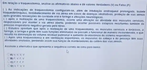 Em relação a traqueostomia , analise as afirmativas abaixo e dê valores Verdadeiro (V) ou Falso (F):
( ) As indicaçōes de traqueostomia configuram-se, além de intubação orotraqueal prolongada, toalete
traqueobrônquica, restal de via aérea em casos de doenças obstrutivas , proteção de vias aéreas
após grandes ressecçōes de cavidade oral e faringe e afecçōes neurológicas.
( ) após a realização de uma traqueostomia ocorre uma ativação da atividade dos músculos cervicais.
responsáveis por manter a via aérea aberta, podendo ocorrer possiveis colapsos resultantes também da
inspiratória negativa gerada pelo tórax.
( ) Estudos apontam que após a realização de uma traqueostomia, os músculos cervicais e torácicos,
faringe, a laringe e glote têm suas funções eliminadas ou passam a funcionar de maneira incoordenada, o que
resulta na diminulção do volume residual pulmonar e aumento da elastância do sistems respiratorio.
( ) Apos uma traqueostomia e em ventilação espontánea, os músculos da cabeça e do pescoço têm suas
atividades anuladas, perdendo assim sua função de mantenedores do calibre das vias aéreas.
Assinale a alternativa que apresenta a sequência correta de cima para baixo:
A) V, V, V.v
B) F, V, F . V
C) F, F F. F
D) V,F.V v