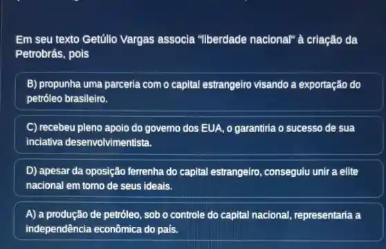 Em seu texto Getúlio Vargas associa "liberdade nacional" à criação da
Petrobrás, pois
B) propunha uma parceria com o capital estrangeiro visando a exportação do
petróleo brasileiro.
C recebeu pleno apoio do governo dos EUA, 0 garantiria o sucesso de sua
inciativa desenvolvimentista.
D) apesar da oposição ferrenha do capital estrangeiro , conseguiu unir a elite
nacional em torno de seus ideais.
A) a produção de petróleo, sob o controle do capital nacional , representaria a
independência econômica do país.