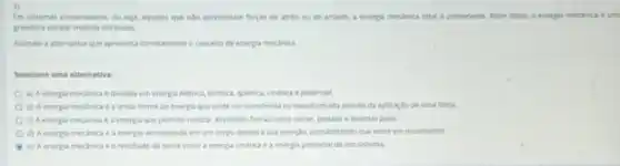 Em sistemas conservativos, ou seja, aqueles que nào apresentam forgas de atrito ou de arraste, a energia mecanica total 6 conservada, Alem disso, a energla mecanica d um
grandera escalar medida em joules
Assinale a alternativa que apresenta corretamente o concelto de energia mecanica.
Selecione uma alternative:
a) A energia mecânica e dividida em energia eletrica, térmica, quimica, cinetica e potencial.
b) A energia mecânica e a unica forma de energia que pode ser transferida bu transformada atraves da aplicaçǎo de uma força.
c) A energia mecanica e a energia que permite realizar athidades fisicas como correr, pedalar e levantar peso.
d) A energia mecanica e a energia armazenada em um corpo devido a sua posição, possibilitando que entre em movimento.
e) A energia mecanica eo resultado da soma entre a energia cinética e a energia potencial de um sistema