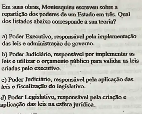 Em suas obras Montesquieu escreveu sobre a
repartição dos um Estado em três Qual
dos listados abaixo corresponde a sua teoria?
__
a) Poder Executivo , responsável pela implementação
das leis e administrac ão do governo.
b) Poder Judiciário , responsável por implementar as
leis e utilizar o orçamento público para validar as leis
criadas pelo executivo.
c) Poder Judiciário , responsável pela aplicação das
leis e fiscalização do legislativo.
d) Poder Legislativo , responsável pela criação e
aplicação das leis na esfera jurídica.